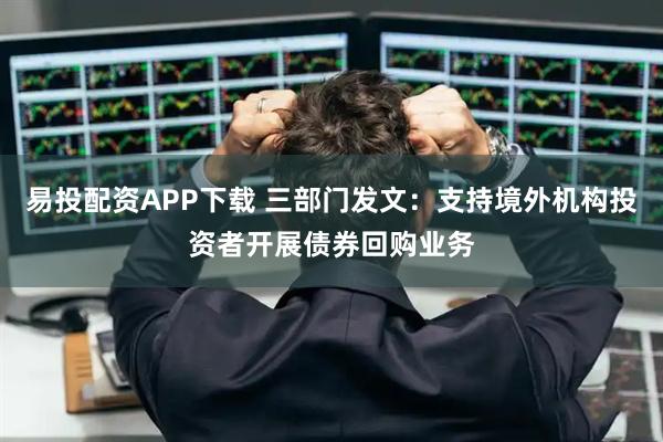 易投配资APP下载 三部门发文：支持境外机构投资者开展债券回购业务