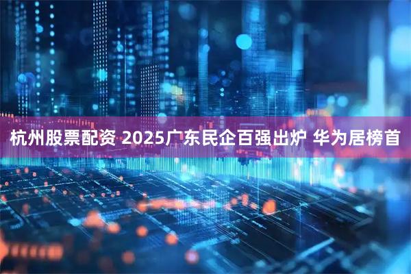 杭州股票配资 2025广东民企百强出炉 华为居榜首