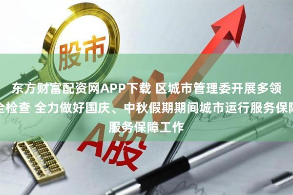 东方财富配资网APP下载 区城市管理委开展多领域安全检查 全力做好国庆、中秋假期期间城市运行服务保障工作