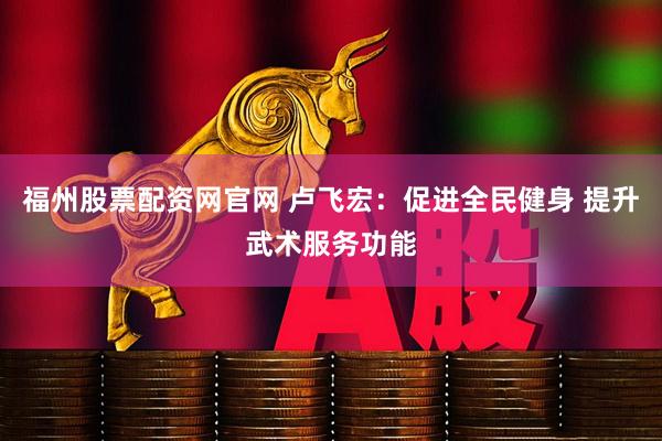 福州股票配资网官网 卢飞宏：促进全民健身 提升武术服务功能