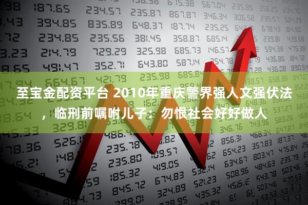 至宝金配资平台 2010年重庆警界强人文强伏法，临刑前嘱咐儿子：勿恨社会好好做人
