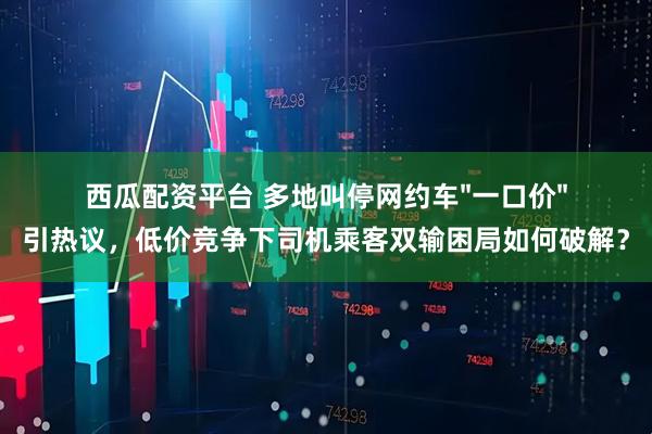 西瓜配资平台 多地叫停网约车"一口价"引热议，低价竞争下司机乘客双输困局如何破解？