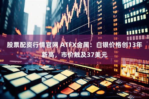 股票配资行情官网 ATFX金属：白银价格创13年新高，市价触及37美元