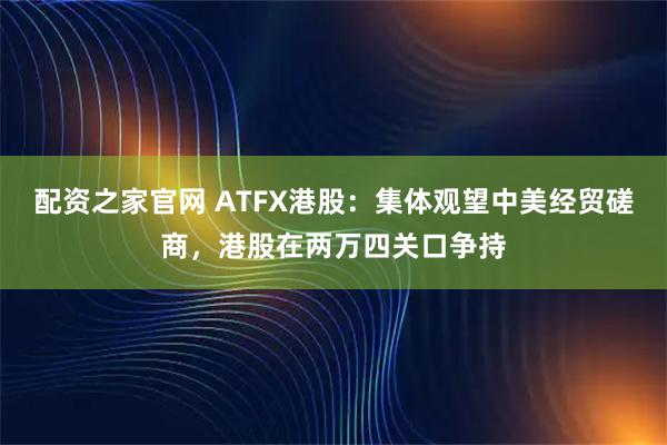 配资之家官网 ATFX港股：集体观望中美经贸磋商，港股在两万四关口争持
