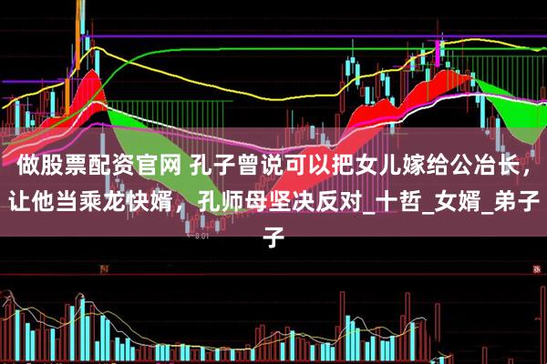 做股票配资官网 孔子曾说可以把女儿嫁给公冶长，让他当乘龙快婿，孔师母坚决反对_十哲_女婿_弟子