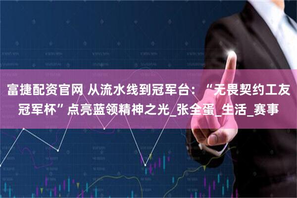 富捷配资官网 从流水线到冠军台：“无畏契约工友冠军杯”点亮蓝领精神之光_张全蛋_生活_赛事