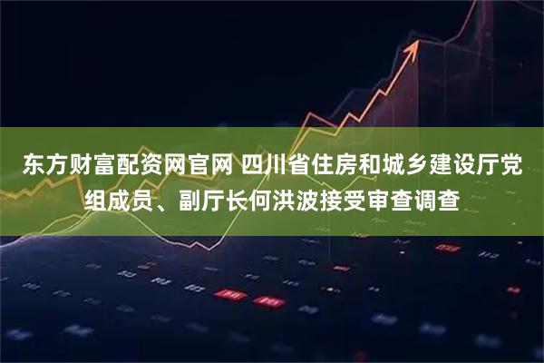 东方财富配资网官网 四川省住房和城乡建设厅党组成员、副厅长何洪波接受审查调查