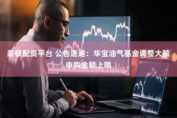 豪极配资平台 公告速递：华宝油气基金调整大额申购金额上限