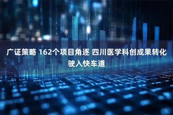 广证策略 162个项目角逐 四川医学科创成果转化驶入快车道