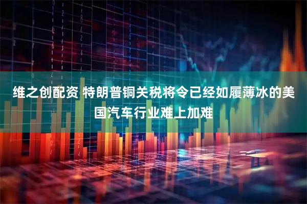 维之创配资 特朗普铜关税将令已经如履薄冰的美国汽车行业难上加难