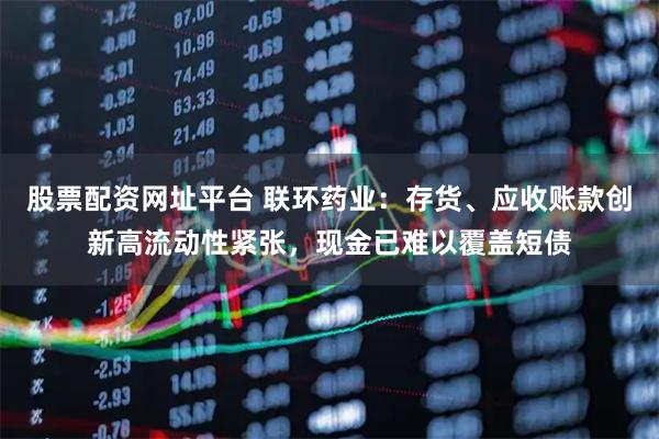股票配资网址平台 联环药业：存货、应收账款创新高流动性紧张，现金已难以覆盖短债