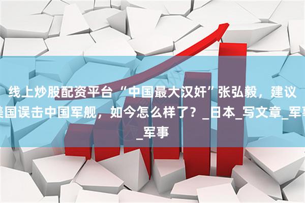 线上炒股配资平台 “中国最大汉奸”张弘毅，建议美国误击中国军舰，如今怎么样了？_日本_写文章_军事