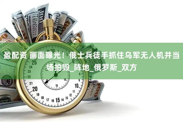 盈配资 画面曝光！俄士兵徒手抓住乌军无人机并当场拍毁_阵地_俄罗斯_双方