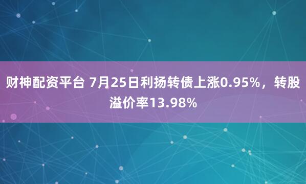财神配资平台 7月25日利扬转债上涨0.95%，转股溢价率13.98%