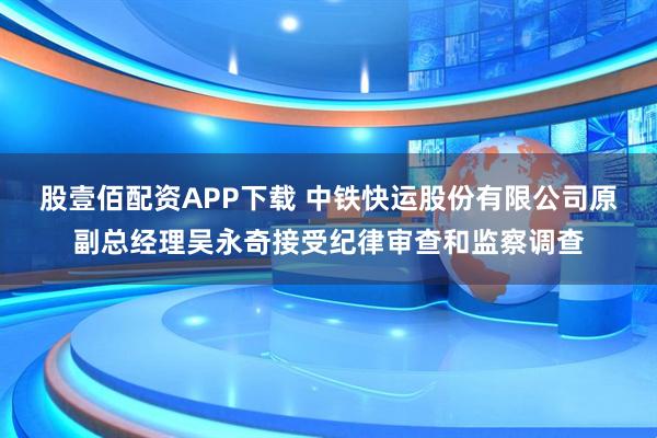 股壹佰配资APP下载 中铁快运股份有限公司原副总经理吴永奇接受纪律审查和监察调查