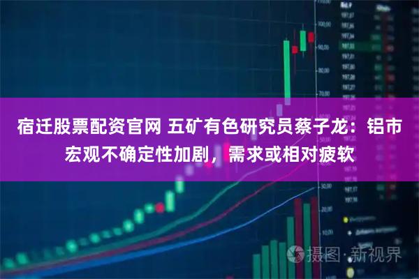 宿迁股票配资官网 五矿有色研究员蔡子龙：铝市宏观不确定性加剧，需求或相对疲软