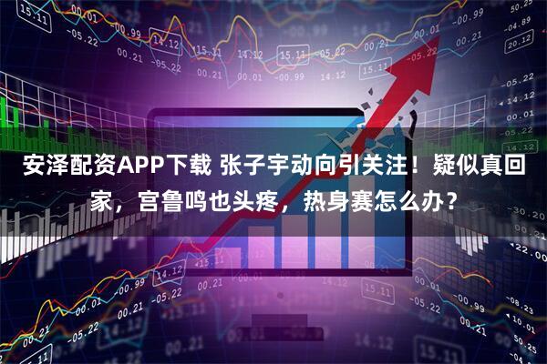 安泽配资APP下载 张子宇动向引关注！疑似真回家，宫鲁鸣也头疼，热身赛怎么办？