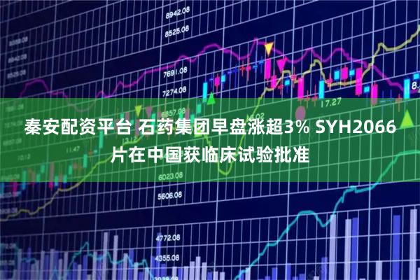 秦安配资平台 石药集团早盘涨超3% SYH2066片在中国获临床试验批准