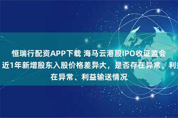 恒瑞行配资APP下载 海马云港股IPO收证监会反馈意见：近1年新增股东入股价格差异大，是否存在异常、利益输送情况
