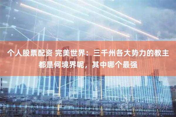 个人股票配资 完美世界：三千州各大势力的教主都是何境界呢，其中哪个最强
