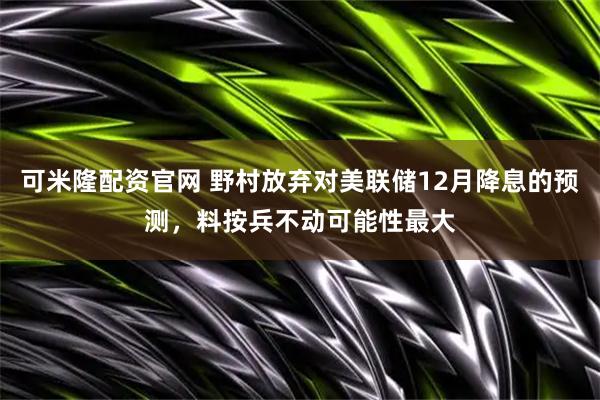 可米隆配资官网 野村放弃对美联储12月降息的预测，料按兵不动可能性最大