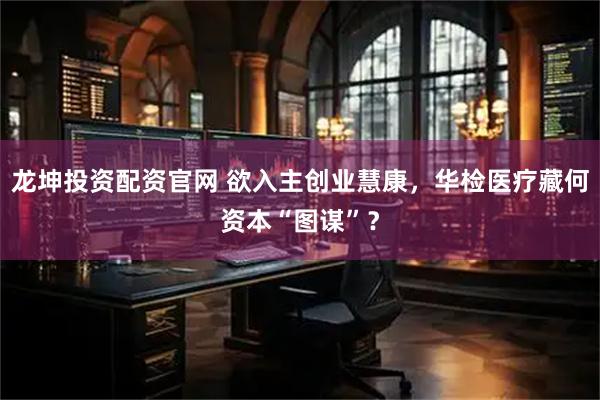 龙坤投资配资官网 欲入主创业慧康，华检医疗藏何资本“图谋”？