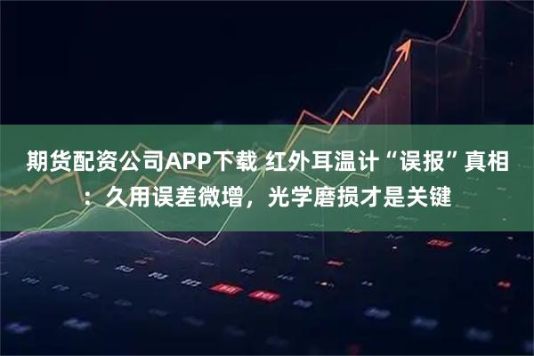 期货配资公司APP下载 红外耳温计“误报”真相：久用误差微增，光学磨损才是关键