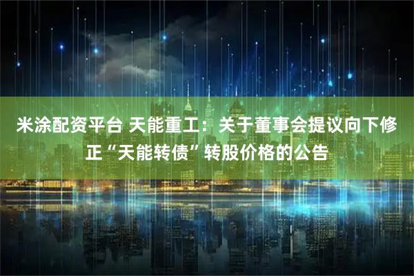 米涂配资平台 天能重工：关于董事会提议向下修正“天能转债”转股价格的公告