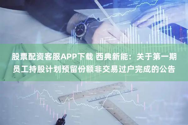 股票配资客服APP下载 西典新能：关于第一期员工持股计划预留份额非交易过户完成的公告