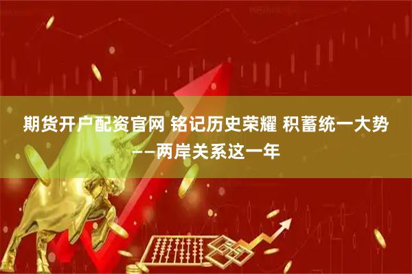 期货开户配资官网 铭记历史荣耀 积蓄统一大势——两岸关系这一年