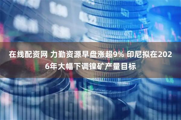 在线配资网 力勤资源早盘涨超9% 印尼拟在2026年大幅下调镍矿产量目标