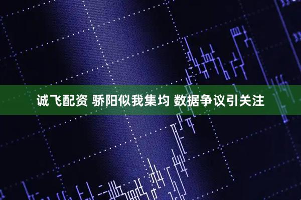 诚飞配资 骄阳似我集均 数据争议引关注
