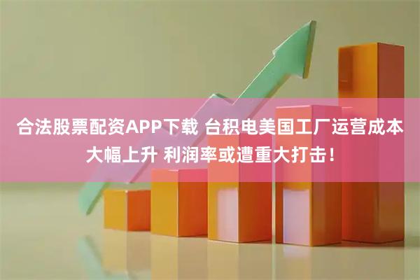 合法股票配资APP下载 台积电美国工厂运营成本大幅上升 利润率或遭重大打击！