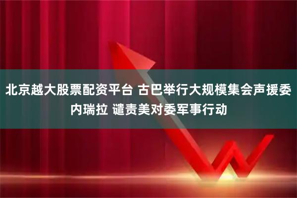 北京越大股票配资平台 古巴举行大规模集会声援委内瑞拉 谴责美对委军事行动