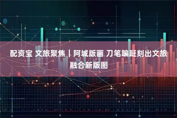 配资宝 文旅聚焦｜阿城版画 刀笔蹁跹刻出文旅融合新版图