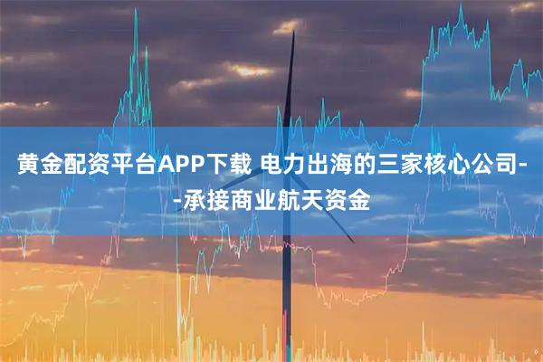 黄金配资平台APP下载 电力出海的三家核心公司--承接商业航天资金