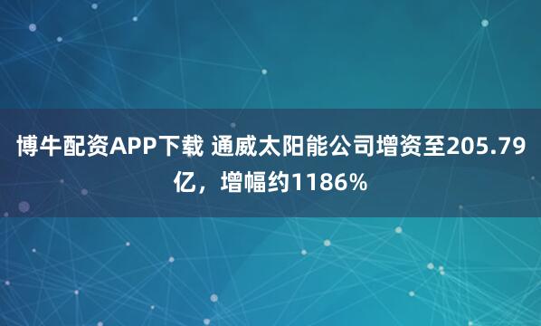 博牛配资APP下载 通威太阳能公司增资至205.79亿，增幅约1186%