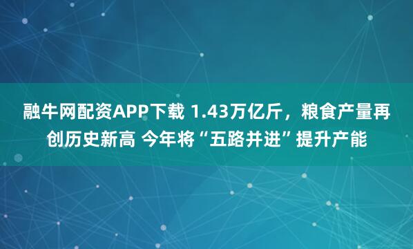 融牛网配资APP下载 1.43万亿斤，粮食产量再创历史新高 今年将“五路并进”提升产能