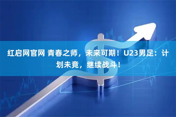 红启网官网 青春之师，未来可期！U23男足：计划未竟，继续战斗！