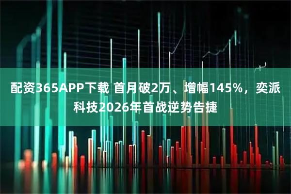配资365APP下载 首月破2万、增幅145%，奕派科技2026年首战逆势告捷