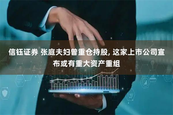 信钰证券 张庭夫妇曾重仓持股, 这家上市公司宣布或有重大资产重组
