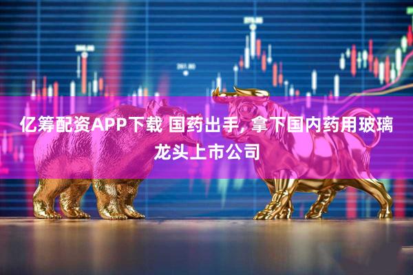亿筹配资APP下载 国药出手, 拿下国内药用玻璃龙头上市公司