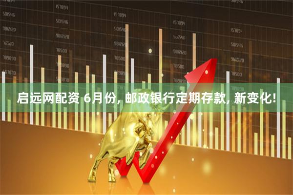 启远网配资 6月份, 邮政银行定期存款, 新变化!