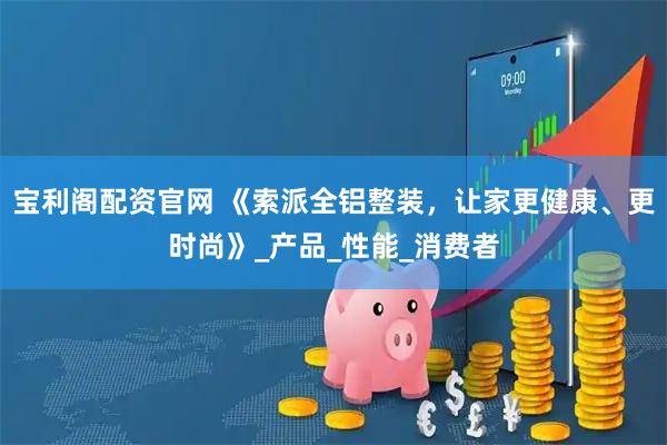 宝利阁配资官网 《索派全铝整装，让家更健康、更时尚》_产品_性能_消费者