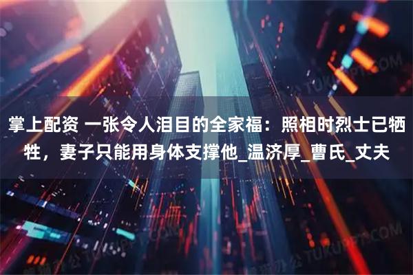 掌上配资 一张令人泪目的全家福：照相时烈士已牺牲，妻子只能用身体支撑他_温济厚_曹氏_丈夫