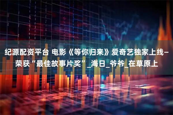 纪源配资平台 电影《等你归来》爱奇艺独家上线—荣获“最佳故事片奖”_海日_爷爷_在草原上