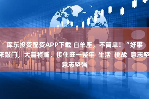 库东投资配资APP下载 白羊座，不简单！“好事”来敲门，大喜将临，接住旺一整年_生活_挑战_意志坚强