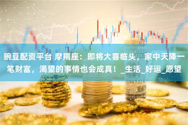 豌豆配资平台 摩羯座：即将大喜临头，家中天降一笔财富，渴望的事情也会成真！_生活_好运_愿望