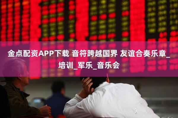 金点配资APP下载 音符跨越国界 友谊合奏乐章_培训_军乐_音乐会