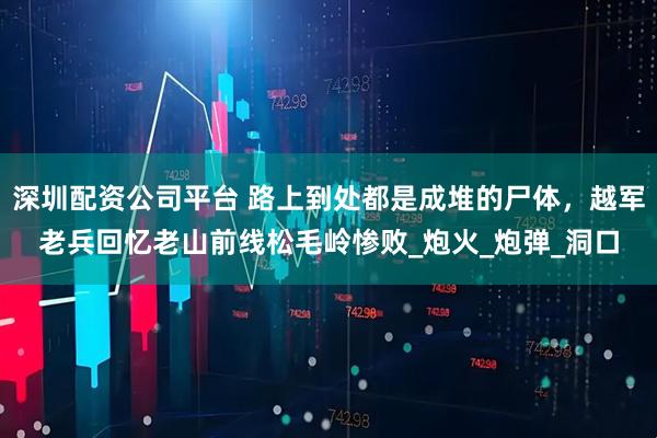 深圳配资公司平台 路上到处都是成堆的尸体，越军老兵回忆老山前线松毛岭惨败_炮火_炮弹_洞口